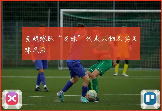 英超球队“龙珠”代表人物及其足球风采