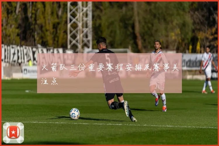 火箭队三份重要赛程安排及赛事关注点