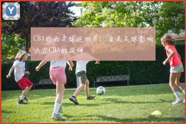 CBA巴西足球运动员：南美足球影响力在CBA的延伸