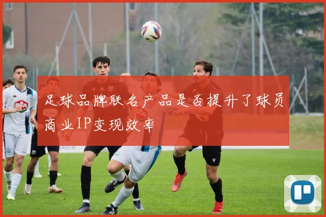足球品牌联名产品是否提升了球员商业IP变现效率
