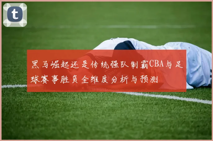 黑马崛起还是传统强队制霸CBA与足球赛事胜负全维度分析与预测